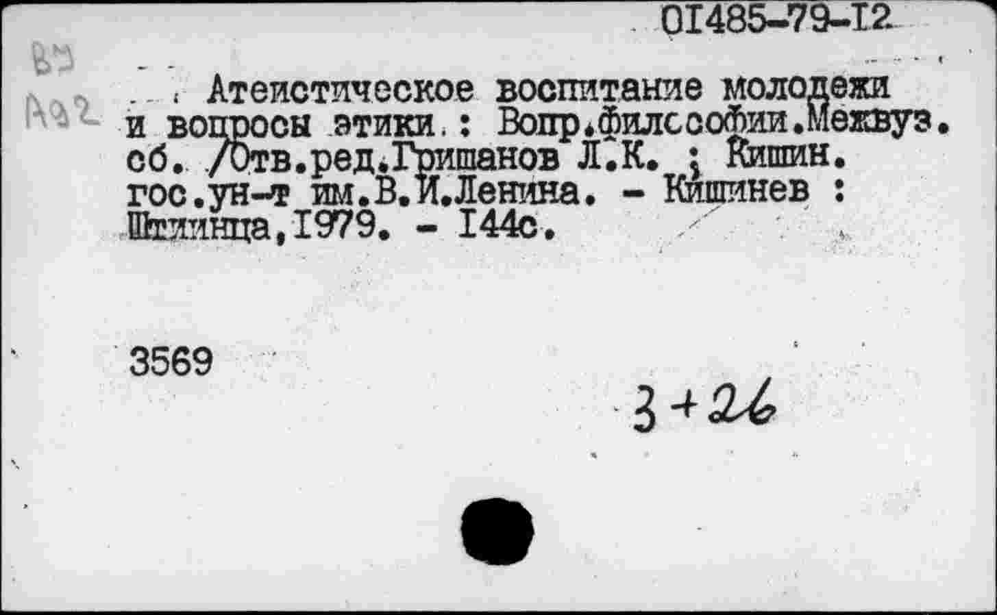 ﻿01485-79-12
№ - -
.. < Атеистическое воспитание молодежи и вопросы этики.: Вотгр.филссофии.Межвуз. сб. /Отв.ред.Гришанов Л.К. : Кишин.
гос.ун-т им. В. и. Ленина. - Кишинев : Штиинца,1979. - 144с.
3569
3424